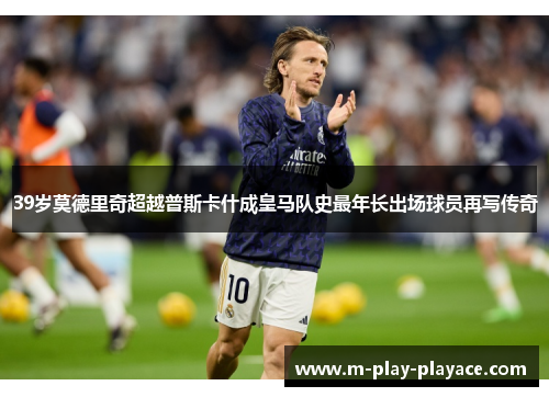 39岁莫德里奇超越普斯卡什成皇马队史最年长出场球员再写传奇