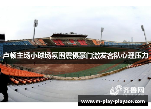 卢顿主场小球场氛围震慑豪门激发客队心理压力