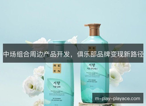 中场组合周边产品开发,俱乐部品牌变现新路径 中场组合周边产品开发,俱乐部品牌变现新路径